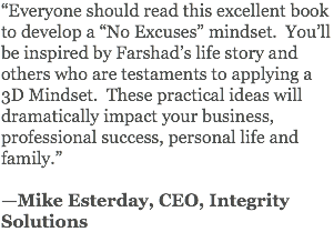“Everyone should read this excellent book to develop a “No Excuses” mindset. You’ll be inspired by Farshad’s life story and others who are testaments to applying a 3D Mindset. These practical ideas will dramatically impact your business, professional success, personal life and family.” —Mike Esterday, CEO, Integrity Solutions