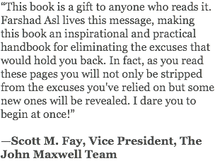 “This book is a gift to anyone who reads it. Farshad Asl lives this message, making this book an inspirational and practical handbook for eliminating the excuses that would hold you back. In fact, as you read these pages you will not only be stripped from the excuses you've relied on but some new ones will be revealed. I dare you to begin at once!” —Scott M. Fay, Vice President, The John Maxwell Team