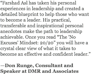 “Farshad Asl has taken his personal experiences in leadership and created a detailed blueprint to help those who want to become a leader. His practical, transferable and inspirational personal anecdotes make the path to leadership achievable. Once you read “The 'No Excuses' Mindset: 20/20” you will have a crystal clear view of what it takes to become an effective and confident leader.” —Don Runge, Consultant and Speaker at DMR and Associates