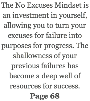The No Excuses Mindset is an investment in yourself, allowing you to turn your excuses for failure into purposes for progress. The shallowness of your previous failures has become a deep well of resources for success. Page 68