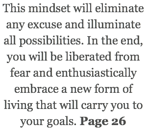 This mindset will eliminate any excuse and illuminate all possibilities. In the end, you will be liberated from fear and enthusiastically embrace a new form of living that will carry you to your goals. Page 26