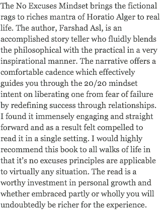 The No Excuses Mindset brings the fictional rags to riches mantra of Horatio Alger to real life. The author, Farshad Asl, is an accomplished story teller who fluidly blends the philosophical with the practical in a very inspirational manner. The narrative offers a comfortable cadence which effectively guides you through the 20/20 mindset intent on liberating one from fear of failure by redefining success through relationships. I found it immensely engaging and straight forward and as a result felt compelled to read it in a single setting. I would highly recommend this book to all walks of life in that it’s no excuses principles are applicable to virtually any situation. The read is a worthy investment in personal growth and whether embraced partly or wholly you will undoubtedly be richer for the experience.