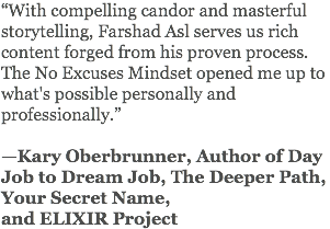 “With compelling candor and masterful storytelling, Farshad Asl serves us rich content forged from his proven process. The No Excuses Mindset opened me up to what's possible personally and professionally.” —Kary Oberbrunner, Author of Day Job to Dream Job, The Deeper Path, Your Secret Name, and ELIXIR Project