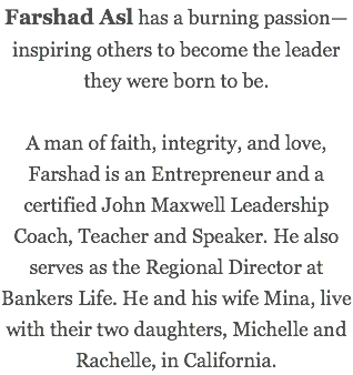 Farshad Asl has a burning passion—inspiring others to become the leader they were born to be. A man of faith, integrity, and love, Farshad is an Entrepreneur and a certified John Maxwell Leadership Coach, Teacher and Speaker. He also serves as the Regional Director at Bankers Life. He and his wife Mina, live with their two daughters, Michelle and Rachelle, in California.