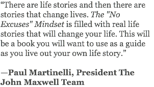 “There are life stories and then there are stories that change lives. The "No Excuses" Mindset is filled with real life stories that will change your life. This will be a book you will want to use as a guide as you live out your own life story.” —Paul Martinelli, President The John Maxwell Team