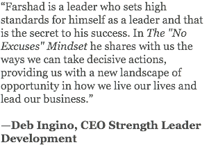 “Farshad is a leader who sets high standards for himself as a leader and that is the secret to his success. In The "No Excuses" Mindset he shares with us the ways we can take decisive actions, providing us with a new landscape of opportunity in how we live our lives and lead our business.” —Deb Ingino, CEO Strength Leader Development