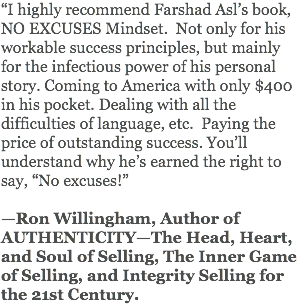 “I highly recommend Farshad Asl’s book, NO EXCUSES Mindset. Not only for his workable success principles, but mainly for the infectious power of his personal story. Coming to America with only $400 in his pocket. Dealing with all the difficulties of language, etc. Paying the price of outstanding success. You’ll understand why he’s earned the right to say, “No excuses!” —Ron Willingham, Author of AUTHENTICITY—The Head, Heart, and Soul of Selling, The Inner Game of Selling, and Integrity Selling for the 21st Century.